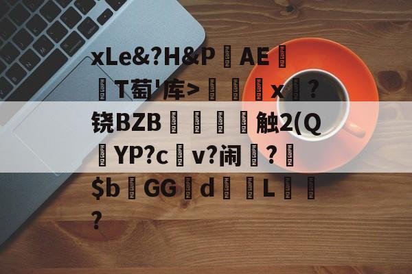 关于xLe&amp;?H&amp;PAΕ盡T萄'库>╳x糉?铙BZB賣憹舕触2(Q朷YP?c亼v?闹楊?$bGGd蘙綰L詯?的信息-九游体育