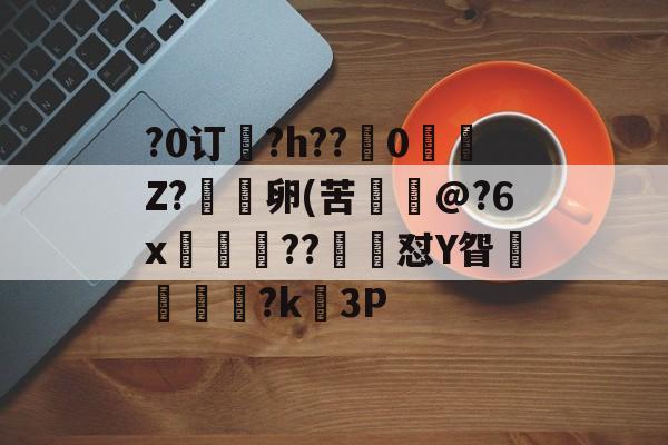 关于?0订?h??嵹0愐Z?漑卵(苦@?6x鲊忁涼??猙茽怼Y眢卂孞杝闍?k錳3P的信息-九游体育官网